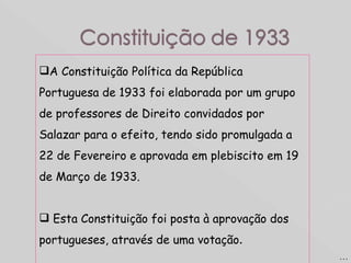 A Constituição Política da República Portuguesa de 1933 foi elaborada por um grupo de professores de Direito convidados por Salazar para o efeito, tendo sido promulgada a 22 de Fevereiro e aprovada em plebiscito em 19 de Março de 1933.  Esta Constituição foi posta à aprovação dos portugueses, através de uma votação .  … 