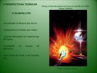 4 PERSPECTIVAS TEÓRICAS
O SILMARILLION
-Ainulindalë (A Música dos Ainur)
-Valaquenta (O Relato dos Valar)
-Quenta Silmarillion (A História das
Silmarils)
-Akallabêth (A Queda de
Númenor)
-Dos Anéis de Poder e da Terceira
Era
Fonte: Dúvendor (2007)
Elwing e Eärendil partem em busca do perdão dos Valar
(Roger Garland)
 