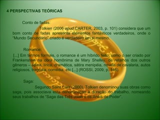 4 PERSPECTIVAS TEÓRICAS
Conto de fadas:
Tolkien (2006 apud CARTER, 2003, p. 101) considera que um
bom conto de fadas apresenta elementos fantásticos verdadeiros, onde o
“Mundo Secundário” criado é verdadeiro em si mesmo.
Romance:
[...] Em termos formais, o romance é um híbrido feito, como o ser criado por
Frankenstein na obra homônima de Mary Shelley, de retalhos dos outros
gêneros – épica, lírica, dramática, sátira menipéia, novela de cavalaria, autos
religiosos, tragédia, comédia, etc [...] (ROSSI, 2009, p. 146).
Saga:
Segundo Saint Clair (2000), Tolkien denominou suas obras como
saga, pois associava esta denominação à duração do trabalho, nomeando
seus trabalhos de “Saga das Três Jóias e os Anéis de Poder”.
 