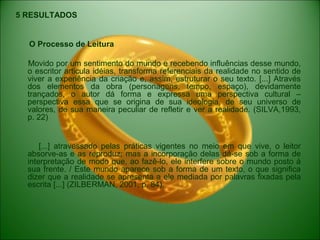 5 RESULTADOS
O Processo de Leitura
Movido por um sentimento do mundo e recebendo influências desse mundo,
o escritor articula idéias, transforma referenciais da realidade no sentido de
viver a experiência da criação e, assim, estruturar o seu texto. [...] Através
dos elementos da obra (personagens, tempo, espaço), devidamente
trançados, o autor dá forma e expressa uma perspectiva cultural –
perspectiva essa que se origina de sua ideologia, de seu universo de
valores, de sua maneira peculiar de refletir e ver a realidade. (SILVA,1993,
p. 22)
[...] atravessado pelas práticas vigentes no meio em que vive, o leitor
absorve-as e as reproduz; mas a incorporação delas dá-se sob a forma de
interpretação de modo que, ao fazê-lo, ele interfere sobre o mundo posto á
sua frente. / Este mundo aparece sob a forma de um texto, o que significa
dizer que a realidade se apresenta a ele mediada por palavras fixadas pela
escrita [...] (ZILBERMAN, 2001, p. 84).
 