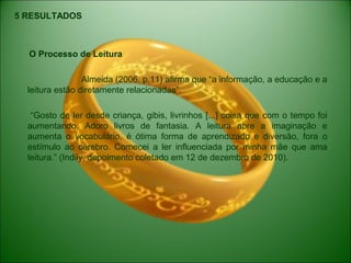 5 RESULTADOS
O Processo de Leitura
Almeida (2006, p.11) afirma que “a informação, a educação e a
leitura estão diretamente relacionadas”.
“Gosto de ler desde criança, gibis, livrinhos [...] coisa que com o tempo foi
aumentando. Adoro livros de fantasia. A leitura abre a imaginação e
aumenta o vocabulário, é ótima forma de aprendizado e diversão, fora o
estímulo ao cérebro. Comecei a ler influenciada por minha mãe que ama
leitura.” (Indily, depoimento coletado em 12 de dezembro de 2010).
 