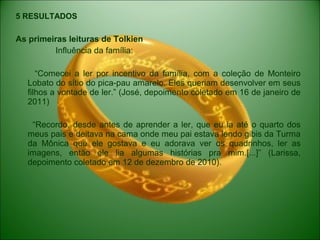 5 RESULTADOS
As primeiras leituras de Tolkien
Influência da família:
“Comecei a ler por incentivo da família, com a coleção de Monteiro
Lobato do sítio do pica-pau amarelo. Eles queriam desenvolver em seus
filhos a vontade de ler.” (José, depoimento coletado em 16 de janeiro de
2011)
“Recordo, desde antes de aprender a ler, que eu ia até o quarto dos
meus pais e deitava na cama onde meu pai estava lendo gibis da Turma
da Mônica que ele gostava e eu adorava ver os quadrinhos, ler as
imagens, então ele lia algumas histórias pra mim.[...]” (Larissa,
depoimento coletado em 12 de dezembro de 2010).
 