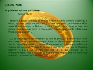 5 RESULTADOS
As primeiras leituras de Tolkien
Gibis e HQ’s:
“Sempre busquei conhecer as coisas, e minha família sempre incentivou a
leitura, as duas coisas se juntaram. Comecei com gibis como Mônica, HQ’s
como Homem-aranha e Batman e fui evoluindo para livros e hoje leio
praticamente tudo que entra no meu gosto.” (Paulo, depoimento coletado em
10 de janeiro de 2011).
“[...] as declarações concernentes ao que as pessoas dizem ler são muito
pouco seguras em razão daquilo que chamo de efeito de legitimidade: desde
que se pergunta a alguém o que ele lê, ele entende “o que é que eu leio que
mereça ser declarado?”. Isto é: “o que é que eu leio de fato de literatura
legítima?” [...] E o que ele responde, não é o que escuta ou lê
verdadeiramente, mas o que lhe parece legítimo naquilo que lhe aconteceu
de ter lido ou ouvido” (CHARTIER, 2001, p. 236).
 
