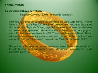 5 RESULTADOS
As primeiras leituras de Tolkien
Segundo Carvalho (2007), “leituras de literatura”:
“No início da adolescência foram as aventuras da série Vaga-Lume, li vários
títulos e “A Turma da Rua XV” foi o livro que mais me marcou na época. As
leituras sobre a Segunda Guerra, especialmente os bastidores das decisões
sempre me empolgaram e poderia dizer vários títulos que ainda hoje gosto
muito. E, finalmente, os livros de JRR Tolkien publicados no Brasil. Releio
todos pelo menos uma vez por ano, são os livros de “ficção e fantasia” que
mais gosto.” (Edson, depoimento coletado em 15 de dezembro de 2010).
“Sempre as de fantasia. As que me fazem deixar meus problemas um pouco
de lado fazendo a mente vagar.” (Indily, depoimento coletado em 12 de
dezembro de 2010).
 