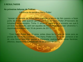 5 RESULTADOS
As primeiras leituras de Tolkien
Influência da escola e Harry Potter:
“apesar de sempre ler livros para a escola, a leitura de fato passou a fazer
parte da minha vida quando ganhei um livro do Harry Potter [Prisioneiro de
Azkaban] de aniversário. Tinha 11 anos de idade e foi a primeira vez que li
um livro ‘de verdade’, sem ser aqueles de historinhas de escola” (Anônimo 1,
depoimento coletado em 16 de janeiro de 2011).
“Com Harry Potter aos 14 anos, antes disso lia forçada os livros para as
provas de literatura. Comecei a ler Harry Potter e a partir daí comecei a ler
de uma forma diferente, passei a interpretar realmente as obras literárias.
(Monica, depoimento coletado em 19 de janeiro de 2011).
 