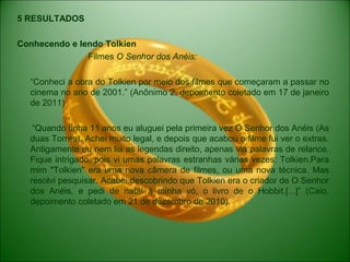 5 RESULTADOS
Conhecendo e lendo Tolkien
Filmes O Senhor dos Anéis:
“Conheci a obra do Tolkien por meio dos filmes que começaram a passar no
cinema no ano de 2001.” (Anônimo 2, depoimento coletado em 17 de janeiro
de 2011)
“Quando tinha 11 anos eu aluguei pela primeira vez O Senhor dos Anéis (As
duas Torres). Achei muito legal, e depois que acabou o filme fui ver o extras.
Antigamente eu nem lia as legendas direito, apenas via palavras de relance.
Fique intrigado, pois vi umas palavras estranhas várias vezes: Tolkien.Para
mim "Tolkien" era uma nova câmera de filmes, ou uma nova técnica. Mas
resolvi pesquisar. Acabei descobrindo que Tolkien era o criador de O Senhor
dos Anéis, e pedi de natal à minha vó, o livro de o Hobbit.[...]” (Caio,
depoimento coletado em 21 de dezembro de 2010).
 