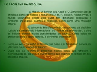 1 O PROBLEMA DA PESQUISA
O Hobbit, O Senhor dos Anéis e O Silmarillion são as
principais obras do filólogo e romancista J. R. R. Tolkien. Nestes livros, o
mundo secundário criado pelo autor tem dimensão geográfica e
temporal, linguagens, escritas e alfabetos, assim como uma mitologia
própria.
No campo da Biblioteconomia, no contexto da disciplina
“Leitura e Competência Informacional” ou “Fontes de Informação”, a obra
de Tolkien oferece muitas possibilidades de análise. Como obras de
grande alcance e apelo literário, é pertinente questionar:
• Como os livros O Hobbit, O Senhor dos Anéis e O Silmarillion podem ser
utilizados na promoção da leitura?
• Quais são as referências presentes nestas obras que remetem à
intertextualidade, ou seja, a outros textos que inspiraram Tolkien em seu
processo criativo?
 