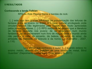 5 RESULTADOS
Conhecendo e lendo Tolkien
RPG ou Role Playing Game e bandas de rock:
[...] este jogo tem grande influência na popularização das leituras de
fantasia entre os jovens no Brasil. É o meio cultural privilegiado onde
circulam leituras não legitimadas pela escola, mas muito apreciadas
pelos jovens jogadores. [...] O RPG responde ao anseio que a literatura
de fantasia desperta nos jovens: de se projetarem num mundo
fantástico, de se inscreverem num livro de magia, onde o mundo ainda
não perdeu o valor do encanto, da beleza, da ética, do amor, da
amizade, da lealdade, da bravura e da honra [...] (Carvalho , 2007,
p.116)
Livy afirma que conheceu o autor “[...] quando estava no
ensino médio, através das citações de uma banda de metal, Blind
Guardian” (Depoimento coletado em 15 de janeiro de 2011)
 