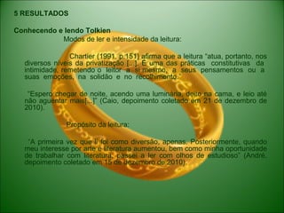 5 RESULTADOS
Conhecendo e lendo Tolkien
Modos de ler e intensidade da leitura:
Chartier (1991, p.151) afirma que a leitura “atua, portanto, nos
diversos níveis da privatização [...]. É uma das práticas constitutivas da
intimidade, remetendo o leitor a si mesmo, a seus pensamentos ou a
suas emoções, na solidão e no recolhimento.”
“Espero chegar de noite, acendo uma luminária, deito na cama, e leio até
não aguentar mais[...]” (Caio, depoimento coletado em 21 de dezembro de
2010).
Propósito da leitura:
“A primeira vez que li foi como diversão, apenas. Posteriormente, quando
meu interesse por arte e literatura aumentou, bem como minha oportunidade
de trabalhar com literatura, passei a ler com olhos de estudioso” (André,
depoimento coletado em 15 de dezembro de 2010).
 