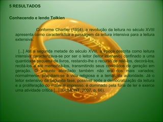 5 RESULTADOS
Conhecendo e lendo Tolkien
Conforme Chartier (1994), a revolução da leitura no século XVIII
apresenta como característica a passagem da leitura intensiva para a leitura
extensiva.
[...] Até a segunda metade do século XVIII, a época descrita como leitura
intensiva caracterizava-se por ser o leitor (leitor intensivo) confinado a uma
quantidade pequena de livros, restando-lhe o recurso de relê-los, decorá-los,
recitá-los e até memorizá-los, transmitindo seus conteúdos de geração em
geração. O assunto abordado também não era dos mais variados;
normalmente, prendiam-se à vida religiosa e a temas da autoridade. Já o
leitor extensivo da segunda fase, possível após a democratização da leitura
e a proliferação do material impresso, é dominado pela fúria de ler e exerce
uma atividade crítica [...] (DUMONT, 2007, p. 66).
 