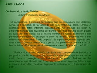 5 RESULTADOS
Conhecendo e lendo Tolkien
Leitura d’O Senhor dos Anéis:
“A consistência. Escritores de fantasia não se preocupam com detalhes.
Afinal, já é fantasia, se for absurdo não tem problema, certo? Errado. A
coerência dos fatos interfere drasticamente na imersão do leitor. O
ambiente narrado não faz parte do mundo real, mas mesmo assim possui
as suas leis, sua lógica. Se a história contraria a lógica do mundo a que
pertence, conseguimos enxergar o autor na história, podemos ver a sua
criatividade "batendo no fundo do pote". Se o personagem de repente criou
asas e voou, não soa coerente, e a gente olha pro escritor com cara de "ok,
boa tentativa" (Fernando, depoimento coletado em 19 de janeiro de 2011).
“Senhor dos Anéis, através de toda sua complexidade histórica e
geográfica, me fez enxergar com bons olhos disciplinas que nunca me dei
muito bem no colégio, como História e Geografia. Tolkien me fez
compreender que História não é decorar datas, e sim entender fatos, e que
a história é circular. (Patrícia, depoimento coletado em 16 de janeiro de
2011).
 