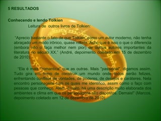 5 RESULTADOS
Conhecendo e lendo Tolkien
Leitura de outros livros de Tolkien:
“Aprecio bastante o fato de que Tolkien, como um autor moderno, não tenha
abraçado um modo irônico, quase niilista. Acho que é isso o que o diferencia
(embora não o faça melhor nem pior) de outros autores importantes da
literatura no século XX.” (André, depoimento coletado em 15 de dezembro
de 2010).
“Ela é mais "romantica" que as outras. Mais "passional", digamos assim.
Tudo gira em torno de construir um mundo onde todos serão felizes,
enfrentando conflitos de vontades, de poderes, de desejos e caráteres. Nela
encontro personagens com os quais me identifico, assim como o faço com
pessoas que conheço. Além, é claro, há uma descrição muito elaborada dos
ambientes e clima em que os personagens são dispostos. Demais!” (Marcos,
depoimento coletado em 12 de dezembro de 2010).
 