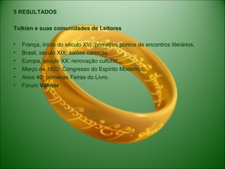 5 RESULTADOS
Tolkien e suas comunidades de Leitores
• França, início do século XVI: primeiros pontos de encontros literários.
• Brasil, século XIX: salões cariocas.
• Europa, século XX: renovação cultural.
• Março de 1922: Congresso do Espírito Moderno.
• Anos 40: primeiras Feiras do Livro.
• Fórum Valinor
 