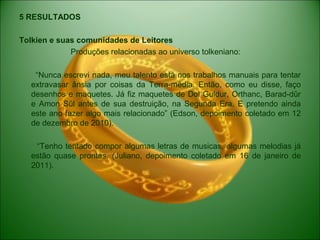 5 RESULTADOS
Tolkien e suas comunidades de Leitores
Produções relacionadas ao universo tolkeniano:
“Nunca escrevi nada, meu talento está nos trabalhos manuais para tentar
extravasar ânsia por coisas da Terra-média. Então, como eu disse, faço
desenhos e maquetes. Já fiz maquetes de Dol Guldur, Orthanc, Barad-dûr
e Amon Sûl antes de sua destruição, na Segunda Era. E pretendo ainda
este ano fazer algo mais relacionado” (Edson, depoimento coletado em 12
de dezembro de 2010).
“Tenho tentado compor algumas letras de musicas, algumas melodias já
estão quase prontas. (Juliano, depoimento coletado em 16 de janeiro de
2011).
 