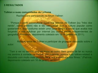 5 RESULTADOS
Tolkien e suas comunidades de Leitores
Razões para participação no fórum Valinor:
“Porque o perfil psicocultural típico dos leitores de Tolkien [ou "tribo dos
nerds", como preferir] não é tão compatível com a cultura popular como
gostaríamos, logo costuma existir uma certa carência social que acaba nos
forçando a nos aglutinar por internet [ou outros meios independentes de
geografia]”(Fernando, depoimento coletado em 19 de janeiro de 2011).
Relação entre ler Tolkien e participar de grupo de discussão sobre o
autor:
“Tem a ver no sentido que um levou ao outro. Sem gostar de ler eu nunca
me sentiria à vontade na Valinor, por exemplo, porque tudo tolkien-related é
discutido com muito mais profundidade que a mostrada nos filmes.” (Patrícia,
depoimento coletado em 16 de janeiro de 2011).
 
