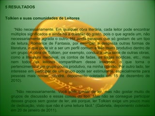5 RESULTADOS
Tolkien e suas comunidades de Leitores
“Não necessariamente. Em qualquer obra literária, cada leitor pode encontrar
múltiplos significados e ainda há a questão do gosto, pois o que agrada um, não
necessariamente agrada o outro. Há ainda pessoas que só gostam de um tipo
de leitura, Romance de Fantasia, por exemplo, e despreza outras formas de
literatura, o que pode vir a ser um perfil comum e não muito produtivo dentro de
um grupo. A obra de Tolkien, por exemplo, conduz a uma série de outras obras,
como a literatura medieval, os contos de fadas, as sagas nórdicas, etc., mas
nem todos os leitores compartilham desse interesse, o que torna o
pertencimento a um grupo pouco produtivo, na minha opinião. Por outro lado, ter
interesse em participar de um grupo pode ser estimulante, especialmente para
pessoas mais novas.” (André, depoimento coletado em 15 de dezembro de
2010).
“Não necessariamente. Você pode gostar de ler, mas não gostar muito de
grupos de discussão e essas coisas do tipo. Mas não se consegue participar
desses grupos sem gostar de ler, até porque, ler Tolkien exige um pouco mais
de dedicação, visto que não é uma leitura fácil.” (Gabriela, depoimento coletado
em 20 de janeiro de 2011).
 