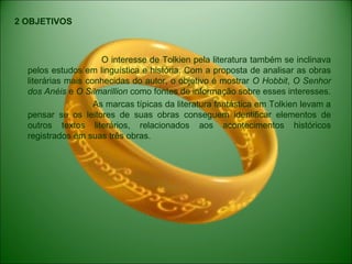 2 OBJETIVOS
O interesse de Tolkien pela literatura também se inclinava
pelos estudos em linguística e história. Com a proposta de analisar as obras
literárias mais conhecidas do autor, o objetivo é mostrar O Hobbit, O Senhor
dos Anéis e O Silmarillion como fontes de informação sobre esses interesses.
As marcas típicas da literatura fantástica em Tolkien levam a
pensar se os leitores de suas obras conseguem identificar elementos de
outros textos literários, relacionados aos acontecimentos históricos
registrados em suas três obras.
 