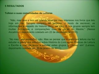 5 RESULTADOS
Tolkien e suas comunidades de Leitores
“Não, mas teve e tem um grande peso por meu interesse nos livros que leio
hoje em dia. Sempre comparo as histórias, o modo de escrever, as
informações a respeito da historia como um todo. E nos grupos sempre tem
muitas indicações e comparações com as obras do Mestre.” (Nessa
Ancalímon, depoimento coletado em 22 de dezembro de 2010).
“No meu caso específico, não. Mas se pensar que o gosto por leitura me fez
estudar e gostar dos estudos sobre História do Livro e das Práticas de Leitura
e Escrita e isso me levou a estudar estes grupos [...] talvez sim” (Larissa,
depoimento coletado em 25 de janeiro de 2011).
 