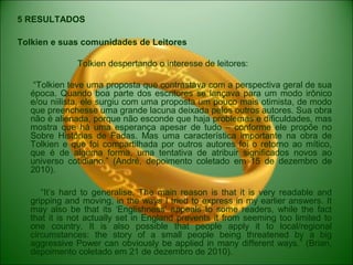 5 RESULTADOS
Tolkien e suas comunidades de Leitores
Tolkien despertando o interesse de leitores:
“Tolkien teve uma proposta que contrastava com a perspectiva geral de sua
época. Quando boa parte dos escritores se lançava para um modo irônico
e/ou niilista, ele surgiu com uma proposta um pouco mais otimista, de modo
que preenchesse uma grande lacuna deixada pelos outros autores. Sua obra
não é alienada, porque não esconde que haja problemas e dificuldades, mas
mostra que há uma esperança apesar de tudo – conforme ele propõe no
Sobre Histórias de Fadas. Mas uma característica importante na obra de
Tolkien e que foi compartilhada por outros autores foi o retorno ao mítico,
que é de alguma forma, uma tentativa de atribuir significados novos ao
universo cotidiano.” (André, depoimento coletado em 15 de dezembro de
2010).
“It’s hard to generalise. The main reason is that it is very readable and
gripping and moving, in the ways I tried to express in my earlier answers. It
may also be that its ‘Englishness’ appeals to some readers, while the fact
that it is not actually set in England prevents it from seeming too limited to
one country. It is also possible that people apply it to local/regional
circumstances: the story of a small people being threatened by a big
aggressive Power can obviously be applied in many different ways.” (Brian,
depoimento coletado em 21 de dezembro de 2010).
 