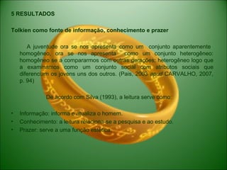 5 RESULTADOS
Tolkien como fonte de informação, conhecimento e prazer
A juventude ora se nos apresenta como um conjunto aparentemente
homogêneo, ora se nos apresenta como um conjunto heterogêneo:
homogêneo se a compararmos com outras gerações; heterogêneo logo que
a examinamos como um conjunto social com atributos sociais que
diferenciam os jovens uns dos outros. (Pais, 2003 apud CARVALHO, 2007,
p. 94)
De acordo com Silva (1993), a leitura serve como:
• Informação: informa e atualiza o homem.
• Conhecimento: a leitura relaciona-se a pesquisa e ao estudo.
• Prazer: serve a uma função estética.
 