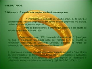 5 RESULTADOS
Tolkien como fonte de informação, conhecimento e prazer
A informação é, segundo Le Coadic (2004, p. 4), um “[...]
conhecimento inscrito (registrado) em forma escrita (impressa ou digital),
oral ou audiovisual, em um suporte”.
Para os bibliotecários, a informação passou a ser objeto de
estudo a partir dos anos de 1960.
Segundo Barbosa (1989), fontes de informação são “[...] a origem
na qual a informação adequada pode ser retirada [...]”. O Guides to
information resources, da University Libraries, classifica as fontes de
informação em primárias, secundárias e terciárias.
[...] as fontes primárias são definidas como “material original” e “não filtrado
por interpretações”; as fontes secundárias são “interpretações e avaliações
de fontes primárias”; e as terciárias são uma espécie de “destilação e
coleção de fontes primárias e secundárias” [...] (PINHEIRO, 2006, p. 2).
 