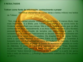 5 RESULTADOS
Tolkien como fonte de informação, conhecimento e prazer
Identificar elementos de outras obras e textos míticos nos textos
de Tolkien:
“Sim, mas eu precisei estudar muito para encontrá-los. O menos óbvio, mas
mais importante, é a Bíblia, pois Tolkien era Católico e os povos bons do
Ocidente compartilham sua crença. Não é óbvio porque, sendo que os elfos
conheciam os Ainur pessoalmente, e os Ainur conheciam Deus (Eru Ilúvatar)
pessoalmente, a construção de templos era desnecessária para a Fé
verdadeira. / Os Valar são basicamente os deuses nórdicos, encaixados em
uma posição de anjos judaico-cristãos. Os dragões vêm de várias fontes,
como o que mata Beowulf, e também Fáfnir no Edda. Túrin Turambar é
baseado tanto em Sigurd/Siegfried como em Kullervo do Kalevala. A Queda
de Gondolin é baseada na Ilíada. A Queda de Númenor é baseada no conto
de Atlântida. O conto de Eärendil é baseado no verso “''Éala, Éarendel,
engla beorhtast” que gerou a frase em Quenya Aiya Eärendil Elenion
Ancalima! “Salve Eärendil mais brilhante das Estrelas!” e a partir daí gerou
todo o resto da história. [...] (Rodrigo, depoimento coletado em 19 de janeiro
de 2011).
 