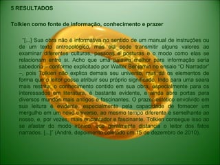 5 RESULTADOS
Tolkien como fonte de informação, conhecimento e prazer
“[...] Sua obra não é informativa no sentido de um manual de instruções ou
de um texto antropológico, mas ela pode transmitir alguns valores ao
examinar diferentes culturas, pessoas e posturas e o modo como elas se
relacionam entre si. Acho que uma palavra melhor para informação seria
sabedoria – conforme explicitado por Walter Benjamin no ensaio “O Narrador”
–, pois Tolkien não explica demais seu universo, mas dá os elementos de
forma que o leitor possa atribuir seu próprio significado. Indo para uma seara
mais restrita, o conhecimento contido em sua obra, especialmente para os
interessados em literatura, é bastante evidente, e ainda abre portas para
diversos mundos mais antigos e fascinantes. O prazer estético envolvido em
sua leitura é evidente, especialmente pela capacidade de fornecer um
mergulho em um novo universo, ao mesmo tempo diferente e semelhante ao
nosso, e, por vezes, mais encantador e fascinante. Tolkien consegue isso ao
se afastar do modo irônico, que geralmente distancia o leitor dos fatos
narrados. [...]” (André, depoimento coletado em 15 de dezembro de 2010).
 
