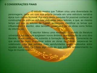 6 CONSIDERAÇÕES FINAIS
O estudo mostra que Tolkien criou uma diversidade de
personagens, cada um com sua própria jornada em uma estrutura narrativa
épica num mundo ficcional. Por meio desta pesquisa foi possível conhecer as
construções de práticas culturais realizadas pelos leitores, e que, ao mesmo
tempo em que os leitores de Tolkien conseguem identificar os temas que
influenciaram o escritor, eles também conseguem ver as obras como fontes
de informação.
O escritor liderou uma revolução no mundo da literatura
universal e fez com que surgissem novos âmbitos de exploração de uma obra
literária, nesse caso, como subsídio à formação de leitores. Consciente de
que ainda há muito a explorar sobre as obras de Tolkien, espera-se ter
colaborado para que estudos mais aprofundados sejam realizados entre
aqueles que vêem na leitura algo mais do que simples entretenimento ou
fuga do mundo real.
 