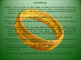 REFERÊNCIAS
ALMEIDA, Francine Maciel de. Harry Potter no Orkut: Formando leitores adolescentes.
Trabalho de Conclusão de Curso (Licenciatura em Letras) – Universidade do Vale do Rio
dos Sinos, São Leopoldo, 2006. Disponível em: <http://dited.bn.pt/31594/2579/3097.pdf>
Acesso em: 12 dez. 2010.
CARPENTER, Humphrey. As cartas de J.R.R. Tolkien. Curitiba: Arte e Letra, 2006. 460p.
CARTER, Lin. O senhor do Senhor dos Anéis: o mundo de Tolkien. Rio de Janeiro: Record,
2003. 221p.
CARVALHO, Larissa Camacho. Os jovens leitores d´O Senhor dos Anéis: produções
culturais saberes e sociabilidades. Dissertação (Mestrado em Educação) – Universidade
Federal do Rio Grande do Sul, Porto Alegre, 2007. 186p. Disponível em:
<http://www.lume.ufrgs.br/bitstream/handle/10183/11098/000605697.pdf?sequence=1>.
Acesso em: 12 dez. 2010.
CHARTIER, Roger. A ordem dos livros: leitores, autores e bibliotecas na Europa entre os
séculos XIV e XVIII. Brasília: Universidade de Brasília, 1994.
CHARTIER, Roger. As práticas da escrita. In.: ARIÉS, Philippe e CHARTIER, Roger (org.).
História da vida privada, 3: da renascença ao século das luzes. São Paulo: Companhia
das Letras, 1991.
CHARTIER, Roger (org.). Práticas de leitura. 2 ed. São Paulo: Estação Liberdade, 2001.
 