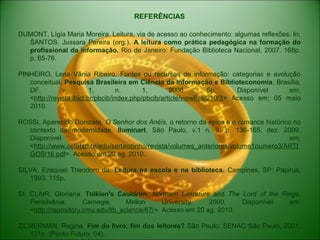REFERÊNCIAS
DUMONT, Lígia Maria Moreira. Leitura, via de acesso ao conhecimento: algumas reflexões. In:
SANTOS, Jussara Pereira (org.). A leitura como prática pedagógica na formação do
profissional da informação. Rio de Janeiro: Fundação Biblioteca Nacional, 2007. 168p.
p. 65-76.
PINHEIRO, Lena Vânia Ribeiro. Fontes ou recursos de informação: categorias e evolução
conceitual. Pesquisa Brasileira em Ciência da Informação e Biblioteconomia, Brasília,
DF, v. 1, n. 1, 2006. 5p. Disponível em:
<http://revista.ibict.br/pbcib/index.php/pbcib/article/viewFile/210/3> Acesso em: 05 maio
2010.
ROSSI, Aparecido Donizete. O Senhor dos Anéis, o retorno da épica e o romance histórico no
contexto da modernidade. Iluminart, São Paulo, v.1 n. 3, p. 136-165, dez. 2009.
Disponível em:
<http://www.cefetsp.br/edu/sertaozinho/revista/volumes_anteriores/volume1numero3/ARTI
GOS/16.pdf>. Acesso em 20 ag. 2010.
SILVA, Ezequiel Theodoro da. Leitura na escola e na biblioteca. Campinas, SP: Papirus,
1993. 115p.
St. CLAIR, Gloriana. Tolkien's Cauldron: Northern Literature and The Lord of the Rings.
Pensilvânia: Carnegie Mellon University, 2000. Disponível em:
<http://repository.cmu.edu/lib_science/67/>. Acesso em 20 ag. 2010.
ZILMERMAN, Regina. Fim do livro, fim dos leitores? São Paulo: SENAC São Paulo, 2001.
131p. (Ponto Futuro, 04).
 