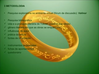 3 METODOLODIA
• Pesquisa exploratória no ambiente virtual (fórum de discussão): Valinor
• Pesquisa bibliográfica:
 vida e a produção literária de Tolkien (resumo das obras)
 gênero literário em que as obras se enquadram
 influências do autor
 prática da leitura
 fontes de informação
• Instrumentos da pesquisa:
 fichas de apontamentos
 questionário
 