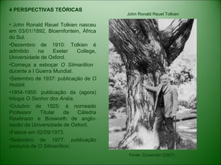 4 PERSPECTIVAS TEÓRICAS
• John Ronald Reuel Tolkien nasceu
em 03/01/1892, Bloemfontein, África
do Sul.
•Dezembro de 1910: Tolkien é
admitido na Exeter College,
Universidade de Oxford.
•Começa a esboçar O Silmarillion
durante a I Guerra Mundial.
•Setembro de 1937: publicação de O
Hobbit.
•1954-1955: publicação da (agora)
trilogia O Senhor dos Anéis.
•Outubro de 1925: é nomeado
Professor Titular da Cátedra
Rawlinson e Bosworth de anglo-
saxão da Universidade de Oxford.
•Falece em 02/09/1973.
•Setembro de 1977: publicação
póstuma de O Silmarillion.
Fonte: Dúvendor (2007)
John Ronald Reuel Tolkien
 