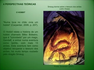 4 PERSPECTIVAS TEÓRICAS
O HOBBIT
“Numa toca no chão vivia um
hobbit” (Carpenter, 2006, p. 207).
O Hobbit relata a história de um
hobbit chamado Bilbo Bolseiro,
que é "convidado" por um mago,
Gandalf, a entrar numa aventura
como ladrão, com mais 13
anões. Esta aventura tem como
objetivo recuperar o tesouro dos
anões, há muito tempo roubado
pelo dragão Smaug.
Smaug dorme sobre o tesouro dos anões
(John Howe)
Fonte: Dúvendor (2007)
 