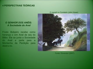4 PERSPECTIVAS TEÓRICAS
O SENHOR DOS ANÉIS:
A Sociedade do Anel
Frodo Bolseiro recebe como
herança o Um Anel de seu tio
Bilbo. Ele se junta a Sociedade
do Anel e parte para a
Montanha da Perdição para
destruí-lo.
O nazgûl no Condado (John Howe)
Fonte: Dúvendor (2007)
 