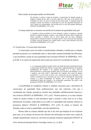 # Tear: Revista de Educação Ciência e Tecnologia, Canoas, v.2, n.1, 2013. 10
Duas reações de passagem podem ser destacadas:
Na primeira, a criança é capaz de postular a conservação do líquido quando se
despeja o líquido de um vidro A em dois vidros B1 e B2, mas, se faz intervir três
recipientes ou mais, ela recai na crença da não-conservação. A segunda reação de
transição consiste em afirmar a conservação no caso das pequenas diferenças de
nível, largura ou volumosidade, mas duvidar dela no caso das grandes diferenças.
(PIAGET & SZMINSKA, 1971, p.36).
A criança ainda não se encontra convencida da invariância da quantidade total, pois
[...] quando a criança considera os níveis desiguais, esquece as larguras, e quando
percebe as larguras desiguais, esquece o que acabou de pensar sobre a relação dos
níveis; portanto, é somente com os níveis iguais que ela tenta multiplicar
logicamente as relações de altura e de largura entre si, mas, assim que essa operação
se esboça, uma das relações leva a palma sobre a outra, numa alternativa sem fim
(PIAGET & SZMINSKA, 1971, p.39).
4.3 Terceira fase: A Conservação Necessária
A conservação ocorre em todas as transformações efetuadas à medida que as relações
perceptivas passam a ser coordenadas entre si, observando a proporcionalidade das diferenças,
o que possibilita a noção de uma quantidade total invariante (PIAGET & SZMINSKA, 1971,
p.26,40). É só a partir da organização desta noção que é possível a construção do número.
[...] a comparação global do estado inicial e do estado final das transformações basta
à criança para permitir-lhe afirmar a conservação, independentemente de qualquer
multiplicação das relações e de qualquer partição [...]. A certo nível do
desenvolvimento, a conservação, portanto, parece ser devida a uma dedução a priori
e analítica, que torna inútil a observação das relações, bem como da própria
experiência. [...] vê-se como se fosse a nu o mecanismo de sua construção e é-se
levado a reconhecer que o raciocínio que vem a dar na afirmação da conservação
consiste [...] numa coordenação de relações, sob o seu duplo aspecto de
multiplicação lógica das relações e de composição matemática das partes e das
proporções. (PIAGET & SZMINSKA, 1971, p.42).
A possibilidade de multiplicar relações é condição necessária para a descoberta da
conservação, da quantidade bruta unidimensional, mas não suficiente, visto que a
coordenação das relações perceptivas constrói uma totalidade multidimensional intensiva e
não extensiva (PIAGET & SZMINSKA, 1971, p.43). “Noutras palavras, se as duas relações
variam no mesmo sentido; se uma permanece igual e somente a outra varia ou se as duas
permanecem invariantes, então pode-se [sic] saber se a quantidade total aumenta, diminui ou
permanece idêntica” (PIAGET & SZMINSKA, 1971, p.45). Se ambas as relações são
alteradas, pode-se seriar as quantidades, mas não quantificá-las.
Mesmo todas as crianças sabendo que não se fez mais que despejar de um recipiente
para outro, só as crianças da terceira fase utilizam esta informação em união com a noção de
unidade (quantificação extensiva), sob forma de partição aritmética (proporção) (PIAGET &
 