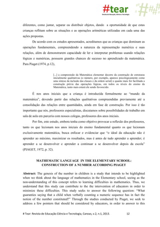 # Tear: Revista de Educação Ciência e Tecnologia, Canoas, v.2, n.1, 2013. 12
diferentes, como juntar, separar ou distribuir objetos, dando a oportunidade de que estas
crianças reflitam sobre as situações e as operações aritméticas utilizadas em cada uma das
ações propostas.
De acordo com os estudos apresentados, acreditamos que as crianças que dominam as
operações fundamentais, compreendendo a natureza da representação numérica e suas
relações, além de demonstrarem capacidade de ler e interpretar problemas usando relações
lógicas e numéricas, possuem grandes chances de sucesso no aprendizado da matemática.
Para Piaget (1974, p.12),
[...] a compreensão da Matemática elementar decorre da construção de estruturas
inicialmente qualitativas (o número, por exemplo, aparece psicologicamente como
uma síntese da inclusão das classes e da ordem serial) e quanto mais for facilitada a
construção prévia das operações lógicas, em todos os níveis do ensino da
Matemática, tanto mais estará ele sendo favorecido.
É nos anos iniciais que a criança é introduzida formalmente ao “mundo da
matemática”, devendo partir das relações qualitativas compreendidas previamente até a
consolidação das relações entre quantidades, ainda em fase de construção. Por isso é tão
importante que nós, professores especialistas, discutamos sobre possibilidades de trabalho em
sala de aula em parceria com nossos colegas, professores dos anos iniciais.
Por fim, este estudo, embora tenha como objetivo provocar a reflexão dos professores,
tanto os que lecionam nos anos iniciais do ensino fundamental quanto os que lecionam
exclusivamente matemática, busca enfocar e evidenciar que “o ideal da educação não é
aprender ao máximo, maximizar os resultados, mas é antes de tudo aprender a aprender; é
aprender a se desenvolver e aprender a continuar a se desenvolver depois da escola”
(PIAGET, 1972, p. 32).
MATHEMATIC LANGUAGE IN THE ELEMENTARY SCHOOL:
CONSTRUCTION OF A NUMBER ACCORDING PIAGET
Abstract: The genesis of the number in children is a study that intends to be highlighted
when we think about the language of mathematics in the Elementary school, seeing as the
non-understanding of this concept refers to learning difficulties in mathematics. Thus, we
understand that this study can contribute to the the intervention of educators in order to
minimize these difficulties. This study seeks to answer the following question: “What
guaranties saying that a child when verbally counting a numeric sequence has in fact the
notion of the number constituted?” Through the studies conducted by Piaget, we seek to
address a few pointers that should be considered by educators, in order to answer to this
 