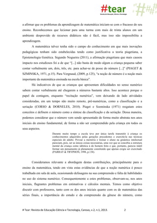 # Tear: Revista de Educação Ciência e Tecnologia, Canoas, v.2, n.1, 2013. 2
a afirmar que os problemas da aprendizagem de matemática iniciam-se com o fracasso do seu
ensino. Reconhecemos que lecionar para uma turma com mais de trinta alunos em um
ambiente desprovido de recursos didáticos não é fácil, mas isso não impossibilita a
aprendizagem.
A matemática talvez tenha sido o campo do conhecimento em que mais inovações
pedagógicas tenham sido estabelecidas tendo como justificativa a teoria piagetiana, a
Epistemologia Genética. Segundo Nogueira (2011), a afirmação piagetiana que mais causou
impacto nos estudiosos foi a de que “[...] não basta de modo algum a criança pequena saber
contar verbalmente um, dois, três, etc. para achar-se de posse do número [...]” (PIAGET &
SZMINSKA, 1971, p.15). Para Vergnaud, (2009, p.125), “a noção de número é a noção mais
importante da matemática ensinada na escola básica”.
Há indicativos de que as crianças que apresentam dificuldades no senso numérico
sabem contar verbalmente até chegarem a números bastante altos. Isso acontece porque o
papel da contagem, enquanto “recitação numérica”, vem deixando de lado atividades
consideradas, em um tempo não muito remoto, pré-numéricas, como a classificação e a
seriação (CORSO & DORNELES, 2010). Piaget e Szeminska (1971) resgatam estes
conceitos e definem o número como a síntese da classificação e da seriação. Dessa maneira,
podemos considerar que o número vem sendo apresentado de forma muito abstrata nos anos
iniciais do ensino fundamental, de forma a não ser compreendido pela criança em todos os
seus aspectos.
Durante muito tempo a escola teve por única tarefa transmitir à criança os
conhecimentos adquiridos pelas gerações precedentes e exercitá-la nas técnicas
especiais do adulto. Povoar a memória e treinar o aluno na ginástica intelectual
pareciam, pois, ser as únicas coisas necessárias, uma vez que se concebia a estrutura
mental da criança como idêntica à do homem feito e que, portanto, parecia inútil
formar um pensamento já plenamente constituído que apenas exigia ser exercitado
(PARRAT & TRYPHON, 1998, p.138).
Consideramos relevante a abordagem destas contribuições, principalmente para o
ensino da matemática, tendo em vista estas evidências de que a noção numérica é pouco
trabalhada em sala de aula, ocasionando defasagens na sua compreensão e falta de habilidades
no uso do sistema numérico. Consequentemente a estes problemas, observam-se, nos anos
iniciais, flagrantes problemas em estimativas e cálculos mentais. Temos como objetivo
discutir com professores, tanto com os dos anos iniciais quanto com os de matemática das
séries finais, a importância do estudo e da compreensão da gênese do número, como
 