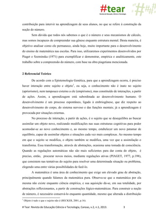 # Tear: Revista de Educação Ciência e Tecnologia, Canoas, v.2, n.1, 2013. 3
contribuição para intervir na aprendizagem de seus alunos, no que se refere à construção da
noção do número.
Sem dúvida que todos nós sabemos o que é o número e seus mecanismos de cálculo,
mas somos incapazes de compreender sua gênese enquanto estrutura mental. Desta maneira, é
objetivo analisar como ele permanece, ainda hoje, muito importante para o desenvolvimento
do ensino de matemática nas escolas. Para isso, utilizaremos experimentos desenvolvidos por
Piaget e Szeminska (1971) para exemplificar e demonstrar, empírica e analiticamente, este
trabalho sobre a compreensão do número, com base na obra piagetiana mencionada.
2 Referencial Teórico
De acordo com a Epistemologia Genética, para que a aprendizagem ocorra, é preciso
haver interação entre sujeito e objeto1
, ou seja, o conhecimento não é inato no sujeito
(apriorismo), nem tampouco externo a ele (empirismo), mas constituído de interações, a partir
de ações. Assim, a aprendizagem está subordinada ao desenvolvimento humano. O
desenvolvimento é um processo espontâneo, ligado à embriogênese, que diz respeito ao
desenvolvimento do corpo, do sistema nervoso e das funções mentais; já a aprendizagem é
provocada por situações externas.
No processo de interação, a partir de ações, é o sujeito que se desequilibra ao buscar
assimilar um objeto novo, realizando modificações nas suas estruturas cognitivas para poder
acomodar-se ao novo conhecimento e, ao mesmo tempo, estabelecer um novo patamar de
equilíbrio, capaz de assimilar objetos e situações cada vez mais complexas. Ao mesmo tempo
em que o sujeito se modifica, o objeto também se modifica, uma vez que a assimilação o
transforma. Essa transformação, através de abstrações, ocasiona uma tomada de consciência.
Quando as regulações automáticas não são mais suficientes para dar conta do objeto, é
preciso, então, procurar novos meios, mediante regulações ativas (PIAGET, 1977, p.198),
que consistem nas tentativas do sujeito para resolver uma determinada situação ou problema,
elegendo uma entre várias possibilidades de fazê-lo.
A matemática é uma área de conhecimento que exige um elevado grau de abstração,
principalmente quando falamos da matemática pura. Observa-se que a matemática por ela
mesma não existe enquanto ciência empírica, e sua aquisição dá-se, em sua totalidade, por
abstrações reflexionantes, a partir de construções lógico-matemáticas. Para construir a noção
de número, é necessário conservá-lo enquanto quantidade, mesmo que alterada a distribuição
1
Objeto é tudo o que o sujeito não é (BECKER, 2001, p.16).
 