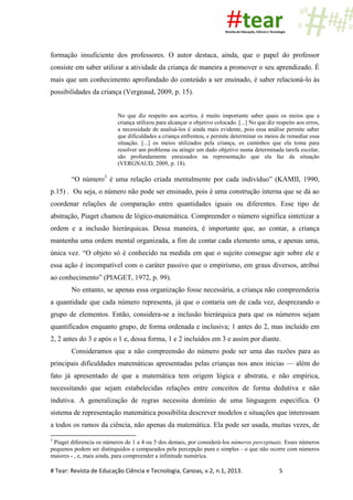 # Tear: Revista de Educação Ciência e Tecnologia, Canoas, v.2, n.1, 2013. 5
formação insuficiente dos professores. O autor destaca, ainda, que o papel do professor
consiste em saber utilizar a atividade da criança de maneira a promover o seu aprendizado. É
mais que um conhecimento aprofundado do conteúdo a ser ensinado, é saber relacioná-lo às
possibilidades da criança (Vergnaud, 2009, p. 15).
No que diz respeito aos acertos, é muito importante saber quais os meios que a
criança utilizou para alcançar o objetivo colocado. [...] No que diz respeito aos erros,
a necessidade de analisá-los é ainda mais evidente, pois essa análise permite saber
que dificuldades a criança enfrentou, e permite determinar os meios de remediar essa
situação. [...] os meios utilizados pela criança, os caminhos que ela toma para
resolver um problema ou atingir um dado objetivo numa determinada tarefa escolar,
são profundamente enraizados na representação que ela faz da situação
(VERGNAUD, 2009, p. 18).
“O número3
é uma relação criada mentalmente por cada indivíduo” (KAMII, 1990,
p.15) . Ou seja, o número não pode ser ensinado, pois é uma construção interna que se dá ao
coordenar relações de comparação entre quantidades iguais ou diferentes. Esse tipo de
abstração, Piaget chamou de lógico-matemática. Compreender o número significa sintetizar a
ordem e a inclusão hierárquicas. Dessa maneira, é importante que, ao contar, a criança
mantenha uma ordem mental organizada, a fim de contar cada elemento uma, e apenas uma,
única vez. “O objeto só é conhecido na medida em que o sujeito consegue agir sobre ele e
essa ação é incompatível com o caráter passivo que o empirismo, em graus diversos, atribui
ao conhecimento” (PIAGET, 1972, p. 99).
No entanto, se apenas essa organização fosse necessária, a criança não compreenderia
a quantidade que cada número representa, já que o contaria um de cada vez, desprezando o
grupo de elementos. Então, considera-se a inclusão hierárquica para que os números sejam
quantificados enquanto grupo, de forma ordenada e inclusiva; 1 antes do 2, mas incluído em
2, 2 antes do 3 e após o 1 e, dessa forma, 1 e 2 incluídos em 3 e assim por diante.
Consideramos que a não compreensão do número pode ser uma das razões para as
principais dificuldades matemáticas apresentadas pelas crianças nos anos inicias — além do
fato já apresentado de que a matemática tem origem lógica e abstrata, e não empírica,
necessitando que sejam estabelecidas relações entre conceitos de forma dedutiva e não
indutiva. A generalização de regras necessita domínio de uma linguagem específica. O
sistema de representação matemática possibilita descrever modelos e situações que interessam
a todos os ramos da ciência, não apenas da matemática. Ela pode ser usada, muitas vezes, de
3
Piaget diferencia os números de 1 a 4 ou 5 dos demais, por considerá-los números perceptuais. Esses números
pequenos podem ser distinguidos e comparados pela percepção pura e simples - o que não ocorre com números
maiores - , e, mais ainda, para compreender a infinitude numérica.
 
