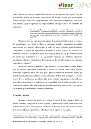 # Tear: Revista de Educação Ciência e Tecnologia, Canoas, v.2, n.1, 2013. 6
modo intuitivo, sem que as generalizações ocorram em seu aspecto mais amplo. Essa não
generalização permite que um aluno compreenda a adição, por exemplo, mas sem conseguir
realizar operações inversas ou complementares, como subtração e multiplicação. Além disso,
mais adiante, sequer as operações de adição algébrica serão possíveis de ser realizadas por
este sujeito.
O triste paradoxo que nos apresenta o excesso de ensaios educativos
contemporâneos é querer ensinar matemática “moderna” com métodos arcaicos, ou
seja, essencialmente verbais e fundados exclusivamente na transmissão mais do que
na reinvenção ou na redescoberta pelo aluno. (PARRAT & TRYPHON, 1998,
p.220-221)
Queremos dizer que o professor tem o papel de colaborador indispensável ao processo
de aprendizagem que levará o aluno a reconstruir modelos matemáticos aprendidos
anteriormente em situações diferenciadas e cada vez mais genéricas, possibilitando-lhe
compreender a gênese da representação numérica e como utilizá-la na resolução de
problemas, através de suas próprias ações. Para Piaget (1970, p.46), “[...] o problema central
do ensino das matemáticas é o do ajustamento recíproco das estruturas operatórias
espontâneas próprias à inteligência e do programa ou dos métodos relativos aos domínios
matemáticos ensinados”.
A matemática também possibilita a representação e a compreensão do mundo. Sabe-se
que os números representam quantidades, e contar de maneira correta exige diversas
habilidades cognitivas, tendo em vista que é preciso manter um mecanismo lógico que
permita contar cada um dos objetos, sem deixar nenhum de fora desta contagem. Ao mesmo
tempo, deve-se certificar de que objetos não foram contados repetidamente. Ao final desta
ação, obtemos um número, o qual representa a quantidade total de objetos contidos em um
determinado conjunto. Mas uma representação numérica pode ser mais que isso, pois, a partir
dos números, podemos também comparar quantidades.
3 Material e Método
Na obra A Gênese do Número na Criança (PIAGET & SZAMINSKA, 1971), os
autores ressaltam a importância da realização de experimentos incluídos na entrevista com
método clínico4
para a investigação da construção do número, e que esta deve ser efetuada
com material adequado, permitindo a reflexão do sujeito a partir de suas ações.
4
Método Clínico compreende um procedimento de coleta e análise de dados, o qual possibilita compreender, por
observação da fala e da ação do sujeito, a lógica utilizada por ele na resolução do problema proposto. É aplicado
 