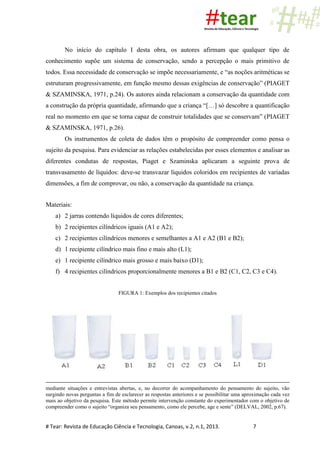 # Tear: Revista de Educação Ciência e Tecnologia, Canoas, v.2, n.1, 2013. 7
No início do capítulo I desta obra, os autores afirmam que qualquer tipo de
conhecimento supõe um sistema de conservação, sendo a percepção o mais primitivo de
todos. Essa necessidade de conservação se impõe necessariamente, e “as noções aritméticas se
estruturam progressivamente, em função mesmo dessas exigências de conservação” (PIAGET
& SZAMINSKA, 1971, p.24). Os autores ainda relacionam a conservação da quantidade com
a construção da própria quantidade, afirmando que a criança “[…] só descobre a quantificação
real no momento em que se torna capaz de construir totalidades que se conservam” (PIAGET
& SZAMINSKA, 1971, p.26).
Os instrumentos de coleta de dados têm o propósito de compreender como pensa o
sujeito da pesquisa. Para evidenciar as relações estabelecidas por esses elementos e analisar as
diferentes condutas de respostas, Piaget e Szaminska aplicaram a seguinte prova de
transvasamento de líquidos: deve-se transvazar líquidos coloridos em recipientes de variadas
dimensões, a fim de comprovar, ou não, a conservação da quantidade na criança.
Materiais:
a) 2 jarras contendo líquidos de cores diferentes;
b) 2 recipientes cilíndricos iguais (A1 e A2);
c) 2 recipientes cilíndricos menores e semelhantes a A1 e A2 (B1 e B2);
d) 1 recipiente cilíndrico mais fino e mais alto (L1);
e) 1 recipiente cilíndrico mais grosso e mais baixo (D1);
f) 4 recipientes cilíndricos proporcionalmente menores a B1 e B2 (C1, C2, C3 e C4).
FIGURA 1: Exemplos dos recipientes citados
mediante situações e entrevistas abertas, e, no decorrer do acompanhamento do pensamento do sujeito, vão
surgindo novas perguntas a fim de esclarecer as respostas anteriores e se possibilitar uma aproximação cada vez
mais ao objetivo da pesquisa. Este método permite intervenção constante do experimentador com o objetivo de
compreender como o sujeito “organiza seu pensamento, como ele percebe, age e sente” (DELVAL, 2002, p.67).
 