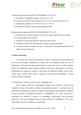 # Tear: Revista de Educação Ciência e Tecnologia, Canoas, v.2, n.1, 2013. 8
Transformações sugeridas (PIAGET & SZAMINSKA, 1971, p.25):
a) Reconhecer a igualdade de líquido contido em A1 e A2;
b) Transvasar A2 em B1+B2, transvasar B1 em C1+C2, transvasar B2 em C3+C4;
c) Questões de igualdade: C1+C2=B2, C1+C2+C3+C4=A1;
d) Submeter os líquidos a todas as deformações possíveis.
Questionamentos sugeridos (PIAGET & SZAMINSKA, 1971, p.25):
a) Pedir para que a criança antecipe o nível em que ficará o liquido após transvasado;
b) Contra-argumentar sua resposta;
c) Perguntar à criança para onde foi o líquido que tinha a mais?
d) Perguntar à criança como fazer para que se tenha a mesma quantidade?
e) Os autores partem da hipótese de que a conservação é construída passando por três
etapas, até sua constituição.
4 Análise e Discussão
As respostas das crianças entrevistadas por Piaget e Szminska permitiram diferenciar
três fases bem definidas, classificadas de acordo com sua totalidade, levando em conta as
semelhanças de pensamento apresentadas durante as entrevistas, que, de maneira alguma,
podem ser consideradas iguais enquanto conteúdo. Neste tópico, apresentamos as três fases
identificadas nas crianças em relação à conservação de substâncias líquidas, uma vez que,
através delas, conforme obra citada, ao apresentar conservação de quantidade, a criança
constrói a própria quantidade.
4.1 Primeira fase: ausência de conservação – quantidade bruta
Para a criança, nesta fase, a quantidade de líquido varia conforme a forma de cada
recipiente. Ou seja, o foco está no resultado, na percepção pura que "(...), portanto, não é de
modo algum corrigida por um sistema de relações ou de operações que assegurem a existência
de uma invariante de quantidade" (PIAGET & SZMINSKA, 1971, p.25). Nesta fase, a
quantidade fica reduzida a relações de comparações (mais/menos), mas puramente
perceptivas, não sendo coordenadas umas às outras (PIAGET & SZMINSKA, 1971, p.26).
Sendo assim, ocorrem contradições nas explicações.
 