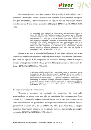 # Tear: Revista de Educação Ciência e Tecnologia, Canoas, v.2, n.1, 2013. 9
Os autores destacam, nesta fase, como se dá o princípio da diferenciação entre a
quantidade e a qualidade. Mesmo a percepção mais elementar atribui qualidades aos objetos,
mas, para apreendê-las, é necessário relacioná-las, seja por meio de uma relação simétrica
(semelhanças) ou de uma relação assimétrica (diferenças) (PIAGET & SZMINSKA, 1971,
p.32).
As semelhanças entre qualidades só chegam a sua classificação (por exemplo: os
vidros C1, C2, C3,… são “igualmente pequenos”), enquanto que as diferenças
assimétricas implicam mais e menos e assinalam assim o início da quantificação
(por exemplo: “A1 é maior que B1”ou “A1 é menos largo que P”). Sob sua forma
mais elementar, a quantidade é, pois, dada ao mesmo tempo que sua qualidade: ela é
constituída pelas relações assimétricas que unem necessariamente entre si as
qualidades, sejam quais forem. Não existem, com efeito, qualidades em si, mas
apenas qualidades comparadas e diferenciadas, e essa diferenciação, enquanto
envolve relações de diferenças assimétricas, não é outra coisa que o germe da
quantidade (PIAGET & SZMINSKA, 1971, p.32).
Quando se diz que se tem mais líquido porque é mais alto o recipiente, está sendo
quantificada uma relação dada através da percepção de diferença de qualidades, representada
pela altura dos líquidos. A não composição das relações de diferenças impede a criança de
chegar a uma noção de quantidade total, já que cada diferença é considerada independente das
demais (PIAGET & SZMINSKA, 1971, p.35).
A adição das relações assimétricas é a sua seriação em ato ou pensamento, com as
consequências que disso decorrem quanto à graduação dos termos seriados. A
multiplicação das mesmas relações é a sua seriação do ponto de vista de duas ou
várias relações ao mesmo tempo. […] a principal característica desta fase é […] a
incapacidade da criança em efetuar tais coordenações enquanto o sujeito conclui que
a quantidade aumenta porque o nível se elevou, ele se esquece de considerar a
largura do recipiente e, se o faz a seguir, esquece o nível etc. (PIAGET &
SZMINSKA, 1971, p.33)
4.2 Segunda fase: respostas intermediárias
Observam-se progressos na construção dos mecanismos de conservação,
apresentando-se em alguns casos, mas não na generalidade dos transvasamentos. Neste
período, "[...] a conservação impõe-se progressivamente, mas se ela é descoberta no caso de
certos transvasamentos, dos quais nos será preciso procurar determinar os caracteres, ela não é
generalizável a todos." (PIAGET & SZMINSKA, 1971, p.25). Nesta fase, as relações
perceptivas (mais/menos) iniciam a ser coordenadas entre si e transformadas em relações
operatórias (PIAGET & SZMINSKA, 1971, p.26,38).
 