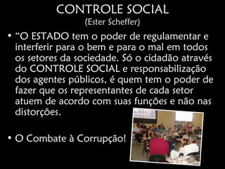 CONTROLE SOCIAL
                 (Ester Scheffer)
• “O ESTADO tem o poder de regulamentar e
  interferir para o bem e para o mal em todos
  os setores da sociedade. Só o cidadão através
  do CONTROLE SOCIAL e responsabilização
  dos agentes públicos, é quem tem o poder de
  fazer que os representantes de cada setor
  atuem de acordo com suas funções e não nas
  distorções.

• O Combate à Corrupção!
 