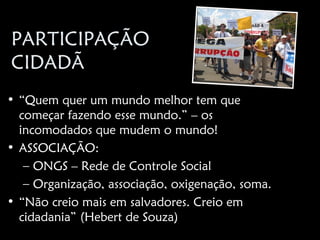 PARTICIPAÇÃO
CIDADÃ
• “Quem quer um mundo melhor tem que
  começar fazendo esse mundo.” – os
  incomodados que mudem o mundo!
• ASSOCIAÇÃO:
   – ONGS – Rede de Controle Social
   – Organização, associação, oxigenação, soma.
• “Não creio mais em salvadores. Creio em
  cidadania” (Hebert de Souza)
 
