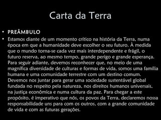Carta da Terra
• PREÂMBULO
• Estamos diante de um momento crítico na história da Terra, numa
  época em que a humanidade deve escolher o seu futuro. À medida
  que o mundo torna-se cada vez mais interdependente e frágil, o
  futuro reserva, ao mesmo tempo, grande perigo e grande esperança.
  Para seguir adiante, devemos reconhecer que, no meio de uma
  magnífica diversidade de culturas e formas de vida, somos uma família
  humana e uma comunidade terrestre com um destino comum.
  Devemos nos juntar para gerar uma sociedade sustentável global
  fundada no respeito pela natureza, nos direitos humanos universais,
  na justiça econômica e numa cultura da paz. Para chegar a este
  propósito, é imperativo que nós, os povos da Terra, declaremos nossa
  responsabilidade uns para com os outros, com a grande comunidade
  de vida e com as futuras gerações.
 