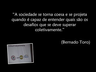 “A sociedade se torna coesa e se projeta
quando é capaz de entender quais são os
     desafios que se deve superar
           coletivamente.”

                         (Bernado Toro)
 