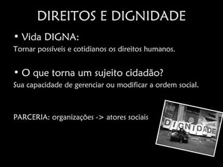 DIREITOS E DIGNIDADE
• Vida DIGNA:
Tornar possíveis e cotidianos os direitos humanos.


• O que torna um sujeito cidadão?
Sua capacidade de gerenciar ou modificar a ordem social.



PARCERIA: organizações -> atores sociais
 