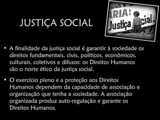 JUSTIÇA SOCIAL

• A finalidade da justiça social é garantir à sociedade os
  direitos fundamentais, civis, políticos, econômicos,
  culturais, coletivos e difusos: os Direitos Humanos
  são o norte ético da justiça social.
• O exercício pleno e a proteção aos Direitos
  Humanos dependem da capacidade de associação e
  organização que tenha a sociedade. A associação
  organizada produz auto-regulação e garante os
  Direitos Humanos.
 