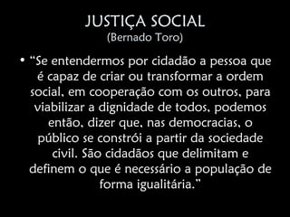 JUSTIÇA SOCIAL
               (Bernado Toro)

• “Se entendermos por cidadão a pessoa que
   é capaz de criar ou transformar a ordem
  social, em cooperação com os outros, para
   viabilizar a dignidade de todos, podemos
      então, dizer que, nas democracias, o
   público se constrói a partir da sociedade
       civil. São cidadãos que delimitam e
  definem o que é necessário a população de
                 forma igualitária.”
 
